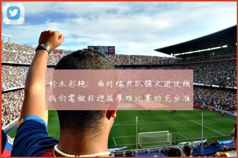 铃木彩艳：面对瑞典队强大进攻线我们需做好迎接艰难比赛的充分准备