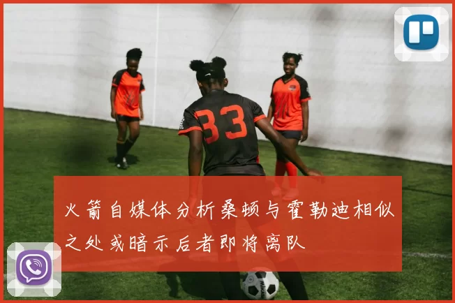 火箭自媒体分析桑顿与霍勒迪相似之处或暗示后者即将离队