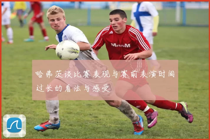 哈弗茨谈比赛表现与赛前表演时间过长的看法与感受