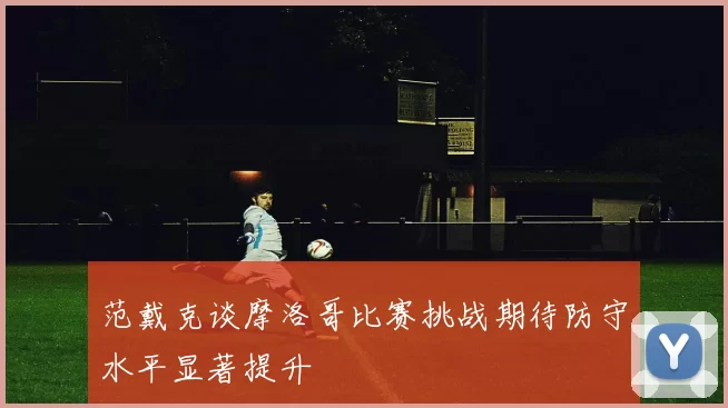 范戴克谈摩洛哥比赛挑战期待防守水平显著提升