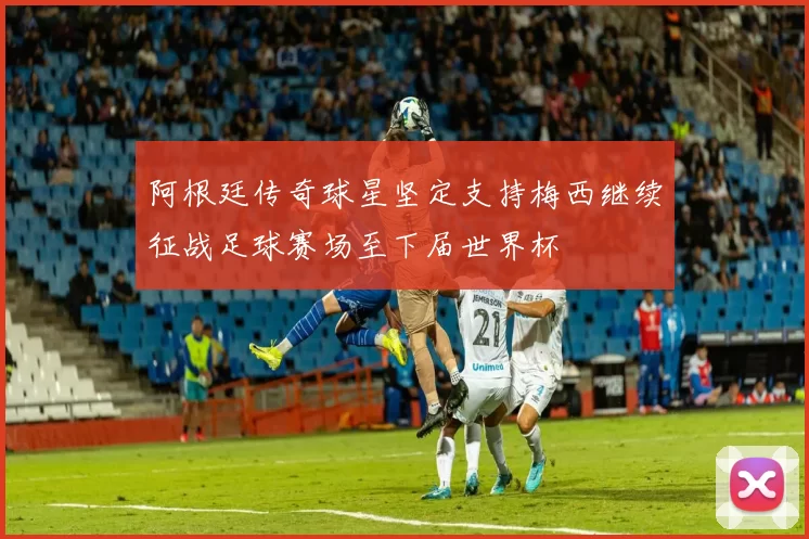 阿根廷传奇球星坚定支持梅西继续征战足球赛场至下届世界杯