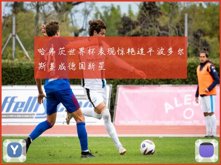 哈弗茨世界杯表现惊艳追平波多尔斯基成德国新星