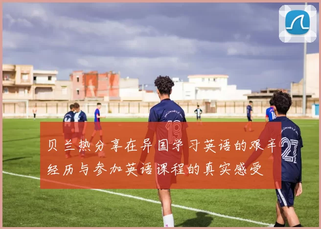 贝兰热分享在异国学习英语的艰辛经历与参加英语课程的真实感受
