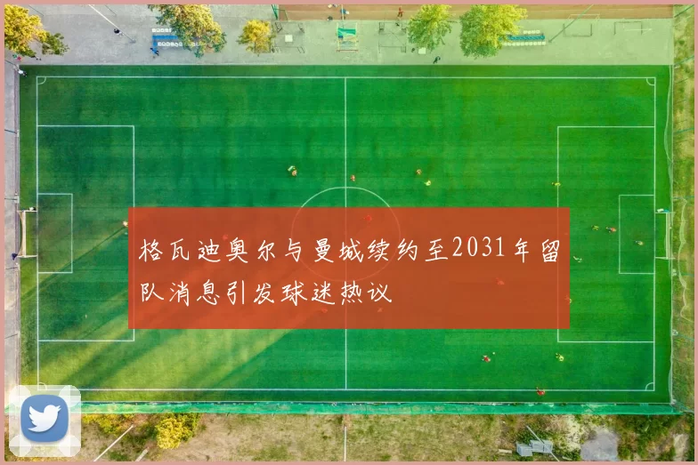 格瓦迪奥尔与曼城续约至2031年留队消息引发球迷热议