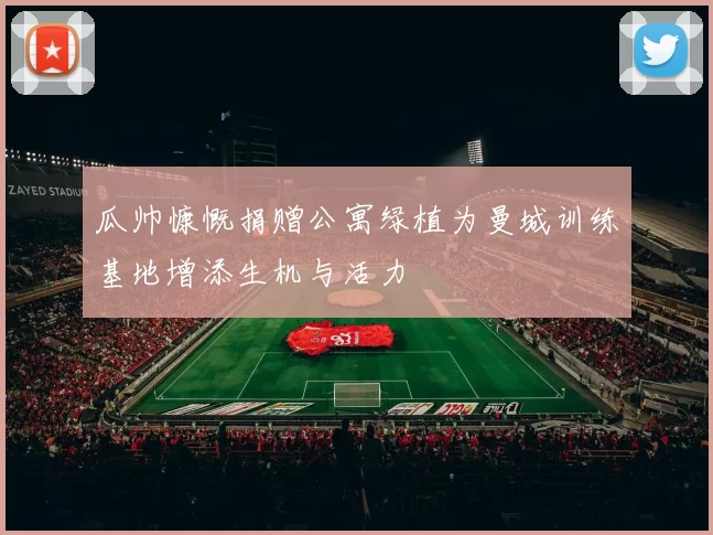 瓜帅慷慨捐赠公寓绿植为曼城训练基地增添生机与活力