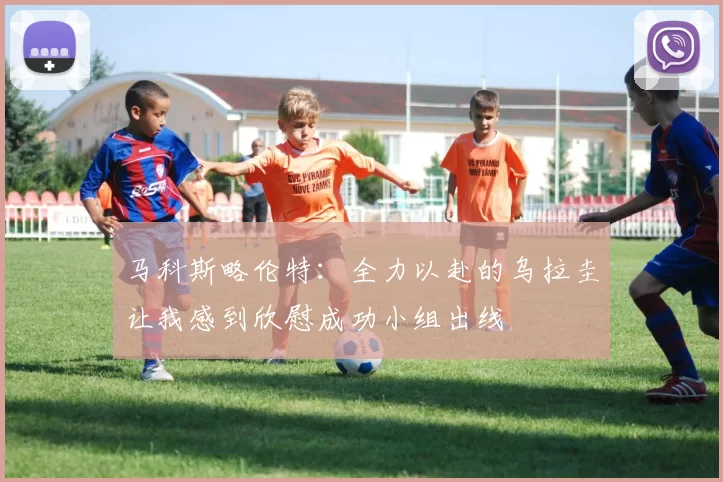 马科斯略伦特：全力以赴的乌拉圭让我感到欣慰成功小组出线